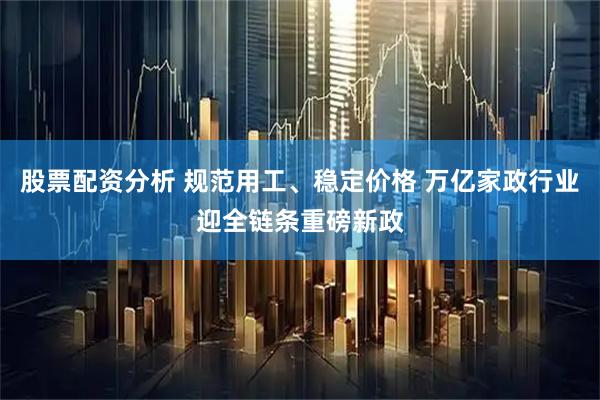 股票配资分析 规范用工、稳定价格 万亿家政行业迎全链条重磅新政