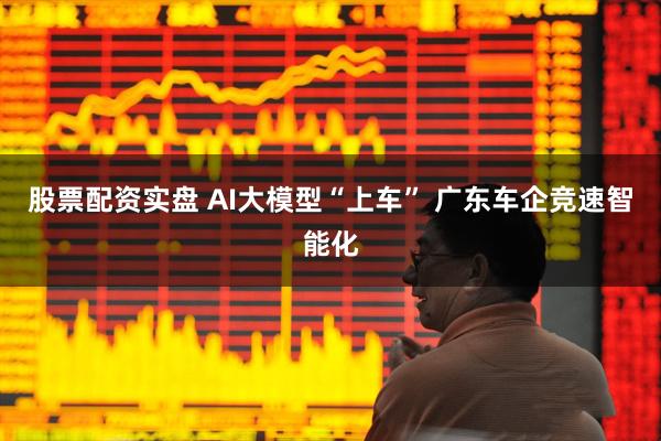 股票配资实盘 AI大模型“上车” 广东车企竞速智能化