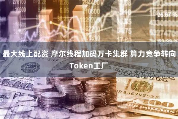 最大线上配资 摩尔线程加码万卡集群 算力竞争转向Token工厂