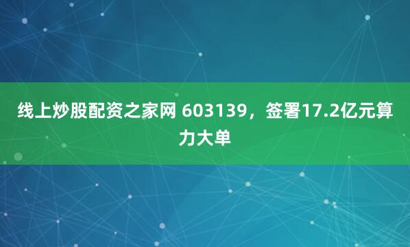 线上炒股配资之家网 603139，签署17.2亿元算力大单