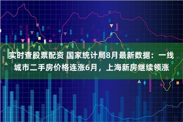 实时查股票配资 国家统计局8月最新数据：一线城市二手房价格连涨6月，上海新房继续领涨