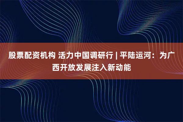 股票配资机构 活力中国调研行 | 平陆运河：为广西开放发展注入新动能